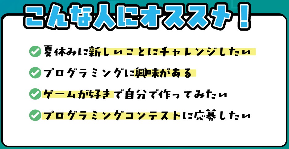 こんな人にオススメ!
・夏休みに新しいことにチャレンジしたい
・プログラミングに興味がある
・ゲームが好きで自分で作ってみたい
・プログラミングコンテストに応募したい